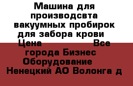 Машина для производсвта вакуумных пробирок для забора крови › Цена ­ 1 000 000 - Все города Бизнес » Оборудование   . Ненецкий АО,Волонга д.